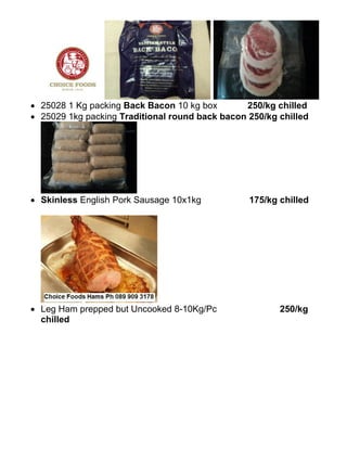  25028 1 Kg packing Back Bacon 10 kg box       250/kg chilled
 25029 1kg packing Traditional round back bacon 250/kg chilled




 Skinless English Pork Sausage 10x1kg           175/kg chilled




 Leg Ham prepped but Uncooked 8-10Kg/Pc                250/kg
  chilled
 