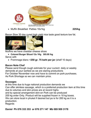  Muffin Breakfast Patties 10x1kg                             225/kg

Bacon Slow 30 day cured high yield nice taste good texture low fat.




Muffins we have cheddar cheese slices
   Colored Burger Sliced 12x 1Kg 305.00 /kg
Serve with
   Frommage blanc =250 gr. 75 baht per jar (shelf 10 days)

Bacon Note Chef
Please send though rough estimate for your current daily or weekly
demands at your earliest as we are staring productions
For October November now and have to commit on pork purchases.
As Pork Shortage so we can maintain price.

Sausages
at this time due to huge national production demands we
Can offer skinless sausage, which is a preferred production item at this time
due to volumes and skin prices are at record highs.
and by special arrangement skin-on Pork can be produced
200 kg order Only. Product will be supplied frozen in 10 kg boxes.
We can store local in phuket if desired but po is for 200 kg as it is a
production.
Regards

Daniel Ph 076 333 353 or 076 271 147 Mb 089 909 3178
 