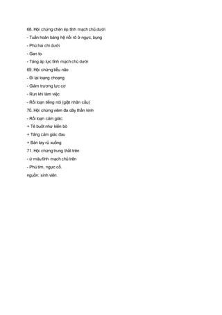 68. Hội chứng chèn ép tĩnh mạch chủ dưới
- Tuần hoàn bàng hệ nổi rõ ở ngực, bụng
- Phù hai chi dưới
- Gan to
- Tăng áp lực tĩnh mạch chủ dưới
69. Hội chứng tiểu não
- Đi lại loạng choạng
- Giảm trương lực cơ
- Run khi làm việc
- Rối loạn tiếng nói (giật nhãn cầu)
70. Hội chứng viêm đa dây thần kinh
- Rối loạn cảm giác:
+ Tê buốt như kiến bò
+ Tăng cảm giác đau
+ Bàn tay rủ xuống
71. Hội chứng trung thất trên
- ứ máu tĩnh mạch chủ trên
- Phù tím, ngực cổ.
nguồn: sinh viên
 