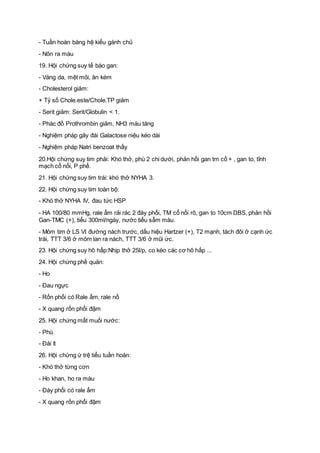 - Tuần hoàn bàng hệ kiểu gánh chủ
- Nôn ra máu
19. Hội chứng suy tế bào gan:
- Vàng da, mệt mỏi, ăn kém
- Cholesterol giảm:
+ Tỷ số Chole.este/Chole.TP giảm
- Serit giảm: Serit/Globulin < 1.
- Phác đồ Prothrombin giảm, NH3 máu tăng
- Nghiệm pháp gây đái Galactose niệu kéo dài
- Nghiệm pháp Natri benzoat thấy
20.Hội chứng suy tim phải: Khó thở, phù 2 chi dưới, phản hồi gan tm cổ + , gan to, tĩnh
mạch cổ nổi, P phế.
21. Hội chứng suy tim trái: khó thở NYHA 3.
22. Hội chứng suy tim toàn bộ:
- Khó thở NYHA IV, đau tức HSP
- HA 100/80 mmHg, rale ẩm rải rác 2 đáy phổi, TM cổ nổi rõ, gan to 10cm DBS, phản hồi
Gan-TMC (+), tiểu 300ml/ngày, nước tiểu sẫm màu.
- Mỏm tim ở LS VI đường nách trước, dấu hiệu Hartzer (+), T2 mạnh, tách đôi ở cạnh ức
trái, TTT 3/6 ở mỏm lan ra nách, TTT 3/6 ở mũi ức.
23. Hội chứng suy hô hấp:Nhịp thở 25l/p, co kéo các cơ hô hấp ...
24. Hội chứng phế quản:
- Ho
- Đau ngực
- Rốn phổi có Rale ẩm, rale nổ
- X quang rốn phổi đậm
25. Hội chứng mất muối nước:
- Phù
- Đái ít
26. Hội chứng ứ trệ tiểu tuần hoàn:
- Khó thở từng cơn
- Ho khan, ho ra máu
- Đáy phổi có rale ẩm
- X quang rốn phổi đậm
 