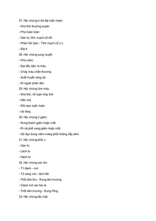 27. Hội chứng ứ trệ đại tuần hoàn:
- Khó thở thường xuyên
- Phù hoàn toàn
- Gan to, tĩnh mạch cổ nổi
- Phản hồi Gan - Tĩnh mạch cổ (+)
- Đái ít
28. Hội chứng xung huyết:
- Phù mềm
- Đại tiểu tiện ra máu
- Chảy máu chấn thương
- Xuất huyết vàng da
- Đi ngoài phân đen
29. Hội chứng Ure máu:
- Khó thở, rối loạn nhịp thở
- Hôn mê
- Rối loạn tuần hoàn
- Us tăng
30. Hội chứng 3 giảm:
- Rung thanh giảm hoặc mất
- Rì rài phế nang giảm hoặc mất
- Gõ đục trong viêm màng phổi không dầy dính.
31. Hội chứng khối u
- Gan to
- Lách to
- Hạch to
32. Hội chứng van tim
- T1 đanh - mờ
- T2 vang mờ - tách đôi
- Thổi tâm thu - Rung tâm trương
- Clack mở van hai lá
- Thổi tâm trương - Rung Fling
33. Hội chứng tắc mật
 