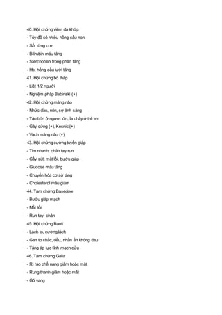40. Hội chứng viêm đa khớp
- Tủy đồ có nhiều hồng cầu non
- Sốt từng cơn
- Bilirubin máu tăng
- Sterchobilin trong phân tăng
- Hb, hồng cầu lưới tăng
41. Hội chứng bó tháp
- Liệt 1/2 người
- Nghiệm pháp Babinski (+)
42. Hội chứng màng não
- Nhức đầu, nôn, sợ ánh sáng
- Táo bón ở người lớn, ỉa chảy ở trẻ em
- Gáy cứng (+), Kecnic (+)
- Vạch màng não (+)
43. Hội chứng cường tuyến giáp
- Tim nhanh, chân tay run
- Gầy sút, mắt lồi, bướu giáp
- Glucose máu tăng
- Chuyển hóa cơ sở tăng
- Cholesterol máu giảm
44. Tam chứng Basedow
- Bướu giáp mạch
- Mắt lồi
- Run tay, chân
45. Hội chứng Banti
- Lách to, cường lách
- Gan to chắc, đều, nhấn ấn không đau
- Tăng áp lực tĩnh mạch cửa
46. Tam chứng Galia
- Rì rào phế nang giảm hoặc mất
- Rung thanh giảm hoặc mất
- Gõ vang
 