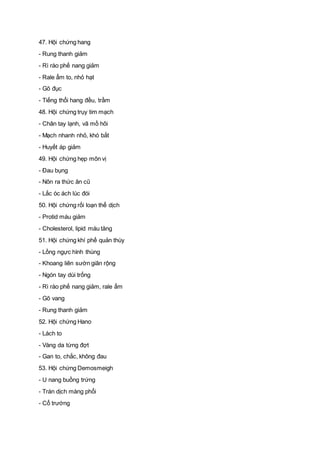 47. Hội chứng hang
- Rung thanh giảm
- Rì rào phế nang giảm
- Rale ẩm to, nhỏ hạt
- Gõ đục
- Tiếng thổi hang đều, trầm
48. Hội chứng trụy tim mạch
- Chân tay lạnh, vã mồ hôi
- Mạch nhanh nhỏ, khó bắt
- Huyết áp giảm
49. Hội chứng hẹp môn vị
- Đau bụng
- Nôn ra thức ăn cũ
- Lắc óc ách lúc đói
50. Hội chứng rối loạn thể dịch
- Protid máu giảm
- Cholesterol, lipid máu tăng
51. Hội chứng khí phế quản thùy
- Lồng ngực hình thùng
- Khoang liên sườn giãn rộng
- Ngón tay dùi trống
- Rì rào phế nang giảm, rale ẩm
- Gõ vang
- Rung thanh giảm
52. Hội chứng Hano
- Lách to
- Vàng da từng đợt
- Gan to, chắc, không đau
53. Hội chứng Demosmeigh
- U nang buồng trứng
- Tràn dịch màng phổi
- Cổ trướng
 