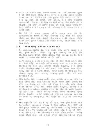 10
- Trªn tiªu b¶n DNT nhuém Gram, H. influenzae type
B cã thÓ nh×n thÊy d-íi d¹ng c¸c cÇu trùc khuÈn
Gram(-). Vi khuÈn cã thÓ ph©n lËp ®-îc tõ DNT,
m¸u vµ mét sè dÞch thÓ kh¸c. C¸c xÐt nghiÖm
ng-ng kÕt latex, ELISA cã kh¶ n¨ng cho chÈn ®o¸n
nhanh, cã thÓ ¸p dông ngay c¶ khi bÖnh nh©n ®·
®-îc ®iÒu trÞ kh¸ng sinh, nh-ng hiÖn ch-a cã t¹i
ViÖt nam.
- Tû lÖ tö vong trong viªm mµng n·o do H.
influenzae type B vµo kho¶ng 5%. Mét sè bÖnh
nh©n sau khi khái bÖnh cßn cã c¸c di chøng thÇn
kinh nh- gi¶m thÝnh lùc hoÆc ®iÕc, chËm nãi, n·o
óng thñy.
3.6. Viªm mµng n·o do n·o m« cÇu
- N. meningitidis lµ t¸c nh©n g©y viªm mµng n·o
kh¸ phæ biÕn. BÖnh l©y qua ®-êng h« hÊp vµ
th-êng mang tÝnh chÊt dÞch. TrÎ em vµ ng-êi trÎ
tuæi lµ nhãm m¾c bÖnh nhiÒu nhÊt
- Viªm mµng n·o do n·o m« cÇu th-êng khëi ph¸t cÊp
tíi tèi cÊp. HÇu hÕt viªm mµng n·o do n·o m« cÇu
th-êng ®i kÌm víi nhiÔm khuÈn huyÕt. C¸c biÓu
hiÖn th-êng gÆp lµ sèt cao, rÐt run, ®au ®Çu,
n«n, rèi lo¹n tinh thÇn. BÖnh nh©n th-êng cã héi
chøng mµng n·o nh-ng kh«ng ph¶i tÊt c¶ mäi
tr-êng hîp.
- DÊu hiÖu ®Æc tr-ng nhÊt cho nhiÔm n·o m« cÇu lµ
ban trªn da. Ban th-êng xuÊt hiÖn sím, ph©n bè
r¶i r¸c kh¾p c¬ thÓ, cã d¹ng d¸t sÈn mÇu hång
kÝch th-íc 2-10 mm, chÊm xuÊt huyÕt. Trong c¸c
tr-êng hîp nÆng, nhiÒu vïng da lín bÞ xuÊt huyÕt
vµ ho¹i tö. T×nh tr¹ng bÖnh nh©n th-êng nguy
kÞch, huyÕt ¸p h¹ hoÆc cã thÓ cã shock; suy ®a
c¬ quan vµ ®«ng m¸u néi qu¶n r¶i r¸c cã thÓ x¶y
ra.
- XÐt nghiÖm DNT cã t¨ng tÕ bµo, chñ yÕu b¹ch cÇu
®a nh©n; protein t¨ng, ®-êng gi¶m. Soi DNT cã
thÓ ph¸t hiÖn N. meningitidis d-íi d¹ng song cÇu
Gram (-). Vi khuÈn cã thÓ ph©n lËp ®-îc tõ DNT,
m¸u, dÞch tõ tæn th-¬ng da cña bÖnh nh©n. Trong
c«ng thøc m¸u, sè l-îng b¹ch cÇu vµ tû lÖ b¹ch
 