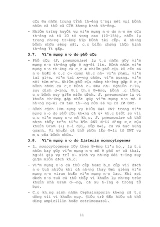 11
cÇu ®a nh©n trung tÝnh th-êng t¨ng; mét vµi bÖnh
nh©n cã thÓ cã CTM kh«ng b×nh th-êng.
- NhiÔm trïng huyÕt vµ viªm mµng n·o do n·o m« cÇu
th-êng cã tû lÖ tö vong cao (10-15%), nhÊt lµ
trong nh÷ng tr-êng hîp bÖnh tèi cÊp. ë nh÷ng
bÖnh nh©n sèng sãt, c¸c biÕn chøng thÇn kinh
th-êng Ýt gÆp.
3.7. Viªm mµng n·o do phÕ cÇu
- PhÕ cÇu (S. pneumoniae) lµ t¸c nh©n g©y viªm
mµng n·o th-êng gÆp ë ng-êi lín. BÖnh nh©n viªm
mµng n·o th-êng cã c¸c æ nhiÔm phÕ cÇu kÒ cËn sä
n·o hoÆc ë c¸c c¬ quan kh¸c nh- viªm phæi, viªm
tai gi÷a, viªm tai x-¬ng chòm, viªm xoang, viªm
néi t©m m¹c… NhiÔm phÕ cÇu nÆng th­êng gÆp ë c¸c
bÖnh nh©n cã c¸c bÖnh c¬ ®Þa nh- nghiÖn r-îu,
suy dinh d-ìng, ®¸i th¸o ®-êng, bÖnh ¸c tÝnh,
c¸c bÖnh suy gi¶m miÔn dÞch. S. pneumoniae lµ vi
khuÈn th-êng gÆp nhÊt g©y viªm mµng n·o mñ ë
nh÷ng ng-êi cã tæn th-¬ng nÒn sä vµ rß rØ DNT.
- BÖnh c¶nh l©m sµng vµ biÕn ®æi DNT trong viªm
mµng n·o do phÕ cÇu kh«ng cã g× kh¸c biÖt so víi
c¸c viªm mµng n·o mñ kh¸c. S. pneumoniae cã thÓ
nh×n thÊy trªn tiªu b¶n DNT d-íi d¹ng c¸c cÇu
khuÈn Gram (+) h¬i dµi, xÕp ®«i, cã vá bäc xung
quanh. Vi khuÈn cã thÓ ph©n lËp ®-îc tõ DNT vµ
m¸u cña bÖnh nh©n.
3.8. Viªm mµng n·o do Listeria monocytogenes
- L. monocytogenes l©y theo ®-êng tiªu ho¸, lµ t¸c
nh©n hay g©y viªm mµng n·o mñ ë phô n÷ cã thai,
ng-êi giµ vµ trÎ s¬ sinh vµ nh÷ng ®èi t-îng suy
gi¶m miÔn dÞch kh¸c.
- Viªm mµng n·o cã thÓ cÊp hoÆc b¸n cÊp víi dÞch
n·o tuû nhiÒu khi cã nh÷ng thay ®æi gièng viªm
mµng n·o virus hoÆc viªm mµng n·o lao. Khi soi
dÞch n·o tuû cã thÓ thÊy vi khuÈn lµ nh÷ng trùc
khuÈn nhá Gram d-¬ng, cã xu h-íng ë trong tÕ
bµo.
- C¸c kh¸ng sinh nhãm Cephalosporin kh«ng cã t¸c
dông víi vi khuÈn nµy. §iÒu trÞ ®Æc hiÖu cã thÓ
dïng ampicillin hoÆc cotrimoxazol.
 