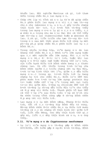 13
khuÈn lao. XÐt nghiÖm Mantoux cã gi¸ trÞ tham
kh¶o trong chÈn ®o¸n lao mµng n·o.
- Chôp c¾t líp vi tÝnh sä n·o lµ th¨m dß gióp chÈn
®o¸n ph©n biÖt lao mµng n·o víi c¸c tæn th-¬ng
cho¸n chç (abscess n·o, u n·o..) g©y triÖu chøng
thÇn kinh kh- tró. C¸c h×nh ¶nh th-êng thÊy
trong lao mµng n·o-n·o lµ gi·n c¸c n·o thÊt, c¸c
æ nhåi m¸u trong nhu m« n·o; ®«i khi cã thÓ thÊy
tæn th-¬ng u lao (tuberculoma) hoÆc æ abscess do
lao. §¸nh gi¸ tiÕn triÓn cña tæn th-¬ng kh- tró
trong n·o sau mét thêi gian ®iÒu trÞ còng lµ mét
ph-¬ng ph¸p gióp chÈn ®o¸n ph©n biÖt lao vµ c¸c
bÖnh kh¸c.
- Trong nhiÒu tr-êng hîp, viªm mµng n·o do lao
kh«ng thÓ chÈn ®o¸n x¸c ®Þnh trªn l©m sµng hoÆc
qua c¸c xÐt nghiÖm cËn l©m sµng. Khi c¸c viªm
mµng n·o kh¸c ®· ®-îc lo¹i trõ, hoÆc khi lao
mµng n·o ®-îc nghi ngê hoÆc kh«ng thÓ lo¹i trõ,
cÇn tiÕn hµnh ®iÒu trÞ bÖnh nh©n b»ng c¸c thuèc
chèng lao. Sù c¶i thiÖn trong t×nh tr¹ng cña
bÖnh nh©n (gi¶m c¸c triÖu chøng sèt vµ ®au ®Çu,
t×nh tr¹ng tinh thÇn tèt lªn, gi¶m c¸c dÊu hiÖu
mµng n·o..) trong qu¸ tr×nh ®iÒu trÞ lµ b»ng
chøng hç trî cho chÈn ®o¸n. BiÕn lo¹n DNT håi
phôc muén h¬n t×nh tr¹ng l©m sµng; protein duy
tr× hoÆc thËm chÝ t¨ng lªn trong mét vµi tuÇn
tr-íc khi gi¶m dÇn. §-êng vµ chloride DNT trë vÒ
b×nh th-êng lµ nh÷ng dÊu hiÖu ®Çu tiªn cho thÊy
cã ®¸p øng víi ®iÒu trÞ. Thµnh phÇn tÕ bµo DNT
cã thÓ t¨ng lªn sau ®iÒu trÞ; t¨ng sè b¹ch cÇu
®a nh©n trung tÝnh còng gÆp ë nh÷ng bÖnh nh©n
®¸p øng tèt víi ®iÒu trÞ.
- Lao mµng n·o lµ mét bÖnh nÆng. Kh«ng ®-îc ®iÒu
trÞ, tÊt c¶ c¸c tr-êng hîp bÖnh ®Òu tö vong.
Nh÷ng bÖnh nh©n ®-îc chÈn ®o¸n vµ ®iÒu trÞ muén
th-êng cã c¸c di chøng vÒ thÇn kinh nh- gi¶m trÝ
tuÖ, liÖt vËn ®éng, teo d©y thÇn kinh thÞ gi¸c
g©y mï, liÖt c¸c d©y thÇn kinh sä n·o, n·o óng
thñy…
3.11. Viªm mµng n·o do Cryptococcus neoformans
- Lµ lo¹i viªm mµng n·o th-êng gÆp ë bÖnh nh©n
HIV/AIDS, rÊt hiÕm gÆp ë ng-êi b×nh th-êng. BÖnh
 