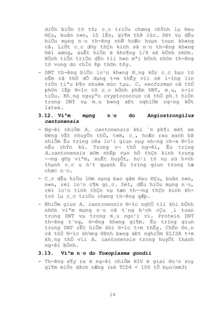 14
diÔn biÕn tõ tõ; c¸c triÖu chøng chÝnh lµ ®au
®Çu, buån n«n, ló lÉn, gi¶m thÞ lùc… Sèt vµ dÊu
hiÖu mµng n·o th-êng nhÑ hoÆc hoµn toµn kh«ng
cã. LiÖt c¸c d©y thÇn kinh sä n·o th-êng kh«ng
®èi xøng, xuÊt hiÖn ë kho¶ng 1/4 sè bÖnh nh©n.
BÖnh tiÕn triÓn dÉn tíi h«n mª; bÖnh nh©n th-êng
tö vong do chÌn Ðp th©n tñy.
- DNT th-êng biÕn lo¹n kh«ng ®¸ng kÓ; c¸c bµo tö
nÊm cã thÓ dÔ dµng t×m thÊy víi sè l-îng lín
trÓn tiªu b¶n nhuém mùc tµu. C. neoforman cã thÓ
ph©n lËp ®-îc tõ c¸c bÖnh phÈm DNT, m¸u, n-íc
tiÓu. Kh¸ng nguyªn cryptococcus cã thÓ ph¸t hiÖn
trong DNT vµ m¸u b»ng xÐt nghiÖm ng-ng kÕt
latex.
3.12. Viªm mµng n·o do Angiostrongilus
cantonensis
- Ng-êi nhiÔm A. cantonensis khi ¨n ph¶i mét sè
®éng vËt nhuyÔn thÓ, t«m, c¸, hoÆc rau xanh bÞ
nhiÔm Êu trïng cña lo¹i giun nµy nh-ng ch-a ®-îc
nÊu chÝn kü. Trong c¬ thÓ ng-êi, Êu trïng
A.cantonensis x©m nhËp vµo hÖ thÇn kinh trung
-¬ng g©y viªm, xuÊt huyÕt, ho¹i tö vµ sù h×nh
thµnh c¸c u h¹t quanh Êu trïng giun trong tæ
chøc n·o.
- C¸c dÊu hiÖu l©m sµng bao gåm ®au ®Çu, buån n«n,
n«n, rèi lo¹n c¶m gi¸c. Sèt, dÊu hiÖu mµng n·o,
rèi lo¹n tinh thÇn vµ tæn th-¬ng thÇn kinh kh-
tró lµ c¸c triÖu chøng th-êng gÆp.
- NhiÔm giun A. cantonensis ®-îc nghÜ tíi khi bÖnh
nh©n viªm mµng n·o cã t¨ng b¹ch cÇu ¸i toan
trong DNT vµ trong m¸u ngo¹i vi. Protein DNT
th-êng t¨ng, ®-êng kh«ng gi¶m. Êu trïng giun
trong DNT rÊt hiÕm khi ®-îc t×m thÊy. ChÈn ®o¸n
cã thÓ ®-îc kh¼ng ®Þnh b»ng xÐt nghiÖm ELISA t×m
kh¸ng thÓ víi A. cantonensis trong huyÕt thanh
ng-êi bÖnh.
3.13. Viªm n·o do Toxoplasma gondii
- Th-êng x¶y ra ë ng-êi nhiÔm HIV ë giai ®o¹n suy
gi¶m miÔn dÞch nÆng (sè TCD4 < 100 tÕ bµo/mm3)
 