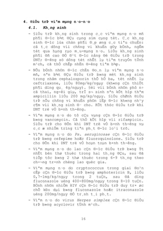 16
4. ®iÒu trÞ viªm mµng n·o-n·o
4.1. Kh¸ng sinh
- §iÒu trÞ kh¸ng sinh trong c¸c viªm mµng n·o mñ
ph¶i ®-îc b¾t ®Çu cµng sím cµng tèt. C¸c kh¸ng
sinh ®-îc lùa chän ph¶i ®¸p øng c¸c tiªu chuÈn:
cã t¸c dông víi chñng vi khuÈn g©y bÖnh, ngÊm
tèt qua hµng rµo m¸u-mµng n·o. LiÒu kh¸ng sinh
ph¶i ®ñ cao ®Ó ®¹t ®-îc nång ®é ®iÒu trÞ trong
DNT; ®-êng sö dông tèt nhÊt lµ tiªm truyÒn tÜnh
m¹ch, cã thÓ chÊp nhËn ®-êng tiªm b¾p.
- NÕu bÖnh nh©n ®-îc chÈn ®o¸n lµ viªm mµng n·o
mñ, nªn b¾t ®Çu ®iÒu trÞ b»ng mét kh¸ng sinh
trong nhãm cephalosporin thÕ hÖ ba, tèt nhÊt lµ
ceftriaxone, liÒu 80mg/kg/ngµy (kh«ng cÇn thiÕt
ph¶i dïng qu¸ 4g/ngµy). §èi víi bÖnh nh©n phô n÷
cã thai, ng-êi giµ, trÎ s¬ sinh nªn kÕt hîp thªm
ampicillin liÒu 200 mg/kg/ngµy. §iÒu chØnh ®iÒu
trÞ nÕu chñng vi khuÈn ph©n lËp ®-îc kh«ng nh¹y
c¶m víi kh¸ng sinh ®· cho. KÕt thóc ®iÒu trÞ khi
DNT trë vÒ b×nh th-êng.
- Viªm mµng n·o do tô cÇu vµng cÇn ®-îc ®iÒu trÞ
b»ng vancomycin. Cã thÓ kÕt hîp víi rifampicin.
§iÒu trÞ cho ®Õn khi DNT trë vÒ b×nh th-êng vµ
c¸c æ nhiÔm trïng tiªn ph¸t ®-îc lo¹i trõ.
- Viªm mµng n·o do Ps. aeruginosae cÇn ®-îc ®iÒu
trÞ b»ng cefepime hoÆc fluoroquinolone. §iÒu trÞ
cho ®Õn khi DNT trë vÒ hoµn toµn b×nh th-êng.
- Viªm mµng n·o do lao cÇn ®-îc ®iÒu trÞ b»ng Ýt
nhÊt bèn thø thuèc trong hai th¸ng ®Çu, sau ®ã
tiÕp tôc b»ng 2 thø thuèc trong 6-9 th¸ng theo
ch-¬ng tr×nh chèng lao quèc gia.
- Viªm mµng n·o do cryptococcus trong giai ®o¹n
cÊp cÇn ®-îc ®iÒu trÞ b»ng amphotericin B, liÒu
0,7-1mg/kg/ngµy trong 2 tuÇn, sau ®ã dïng
fluconazole uèng 400-800mg/ngµy trong 8-10 tuÇn.
BÖnh nh©n nhiÔm HIV cÇn ®-îc ®iÒu trÞ duy tr× øc
chÕ kÐo dµi b»ng fluconazole hoÆc itraconazole
uèng 200mg/ngµy ®Ó tr¸nh t¸i ph¸t.
- Viªm n·o do virus Herpes simplex cÇn ®-îc ®iÒu
trÞ b»ng acyclovir tÜnh m¹ch.
 