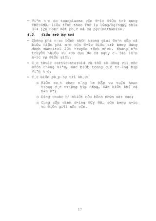 17
- Viªm n·o do toxoplasma cÇn ®-îc ®iÒu trÞ b»ng
TMP-SMX, liÒu tÝnh theo TMP lµ 10mg/kg/ngµy chia
3-4 lÇn hoÆc mét ph¸c ®å cã pyrimethamine.
4.2. §iÒu trÞ hç trî
- Chèng phï n·o: bÖnh nh©n trong giai ®o¹n cÊp cã
biÓu hiÖn phï n·o cÇn ®-îc ®iÒu trÞ b»ng dung
dÞch mannitol 20% truyÒn tÜnh m¹ch. Kh«ng nªn
truyÒn nhiÒu vµ kÐo dµi do cã nguy c¬ rèi lo¹n
n-íc vµ ®iÖn gi¶i.
- C¸c thuèc corticosteroid cã thÓ sö dông víi môc
®Ých chèng viªm, ®Æc biÖt trong c¸c tr-êng hîp
viªm n·o.
- C¸c biÖn ph¸p hç trî kh¸c:
o KiÓm so¸t chøc n¨ng h« hÊp vµ tuÇn hoµn
trong c¸c tr-êng hîp nÆng, ®Æc biÖt khi cã
h«n mª;
o Dïng thuèc h¹ nhiÖt nÕu bÖnh nh©n sèt cao;
o Cung cÊp dinh d-ìng ®Çy ®ñ, c©n b»ng n-íc
vµ ®iÖn gi¶i nÕu cÇn.
 