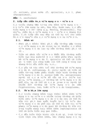 2
(T. solium), giun xo¾n (T. spiralis), s¸n l¸ phæi
(Paragonimus).
NÊm: C. neoformans
2. tiÕp cËn chÈn ®o¸n viªm mµng n·o – viªm n·o
C¸c triÖu chøng ®Æc tr-ng cña bÖnh viªm mµng n·o –
n·o trªn l©m sµng lµ sèt, ®au ®Çu, buån n«n, c¸c dÊu
hiÖu mµng n·o nh- cøng g¸y, Kernig, Brudzinskii. Tuy
nhiªn, chÈn ®o¸n viªm mµng n·o – viªm n·o kh«ng ®¬n
gi¶n. C¸ch tiÕp cËn sau ®©y cã thÓ hç trî cho chÈn
®o¸n c¨n nguyªn cña c¸c viªm mµng n·o vµ viªm n·o.
2.1. BÖnh sö
- Khëi ph¸t bÖnh: khëi ph¸t cÊp th-êng gÆp trong
c¸c viªm mµng n·o do virus vµ vi khuÈn; c¸c bÖnh
viªm mµng n·o do lao vµ nÊm th-êng khëi ph¸t tõ
tõ .
- TiÒn sö dÞch tÔ: viªm n·o NhËt B¶n th-êng xuÊt
hiÖn vµo mïa xu©n-hÌ ë c¸c tØnh phÝa b¾c; ng-êi
bÞ viªm mµng n·o do T. spiralis cã thÓ cã tiÒn
sö ¨n thÞt lîn rõng hoÆc lîn th¶ r«ng ë vïng cao
kh«ng ®-îc nÊu chÝn kü, v.v..
- C¸c yÕu tè tóc chñ: trÎ nhá th-êng bÞ viªm mµng
n·o do H. influenzae, E. coli; ng-êi cã tiÒn sö
chÊn th-¬ng hoÆc phÉu thuËt thÇn kinh th-êng bÞ
viªm mµng n·o do S. aureus hoÆc Ps. aeruginosae;
ng-êi cã c¸c æ viªm kÕ cËn sä n·o (viªm tai
gi÷a, viªm xoang...) th-êng bÞ viªm mµng n·o do
phÕ cÇu, vµ cã thÓ cã c¸c æ ¸p-xe n·o; ng-êi bÞ
nhiÔm HIV th-êng bÞ viªm mµng n·o do nÊm
Cryptococcus, lao, hoÆc viªm n·o do toxoplasma.
2.2. Th¨m kh¸m l©m sµng
- C¸c triÖu chøng bÖnh toµn th©n: bÖnh nh©n viªm
mµng n·o vµ viªm n·o nhiÔm trïng th-êng cã biÓu
hiÖn sèt; viªm mµng n·o do n·o m« cÇu cã thÓ ®i
kÌm víi ph¸t ban xuÊt huyÕt ho¹i tö trªn da;
viªm mµng n·o do phÕ cÇu cã thÓ ®i kÌm víi viªm
phæi; viªm mµng n·o do quai bÞ th-êng ®i kÌm víi
s-ng tuyÕn mang tai; bÖnh nh©n leptospirosis cã
thÓ cã biÓu hiÖn suy gan thËn…
- C¸c dÊu hiÖu thÇn kinh: cÇn ®¸nh gi¸ t×nh tr¹ng
tinh thÇn cña bÖnh nh©n, héi chøng mµng n·o vµ
 