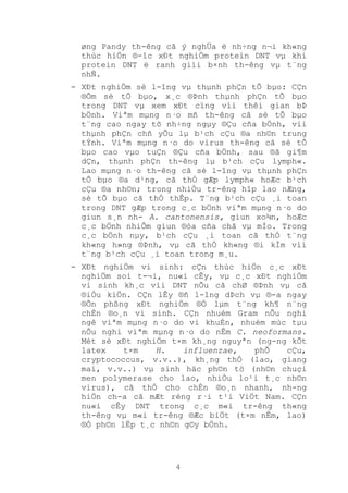4
øng Pandy th-êng cã ý nghÜa ë nh÷ng n¬i kh«ng
thùc hiÖn ®-îc xÐt nghiÖm protein DNT vµ khi
protein DNT ë ranh giíi b×nh th-êng vµ t¨ng
nhÑ.
- XÐt nghiÖm sè l-îng vµ thµnh phÇn tÕ bµo: CÇn
®Õm sè tÕ bµo, x¸c ®Þnh thµnh phÇn tÕ bµo
trong DNT vµ xem xÐt cïng víi thêi gian bÞ
bÖnh. Viªm mµng n·o mñ th-êng cã sè tÕ bµo
t¨ng cao ngay tõ nh÷ng ngµy ®Çu cña bÖnh, víi
thµnh phÇn chñ yÕu lµ b¹ch cÇu ®a nh©n trung
tÝnh. Viªm mµng n·o do virus th-êng cã sè tÕ
bµo cao vµo tuÇn ®Çu cña bÖnh, sau ®ã gi¶m
dÇn, thµnh phÇn th-êng lµ b¹ch cÇu lymph«.
Lao mµng n·o th-êng cã sè l-îng vµ thµnh phÇn
tÕ bµo ®a d¹ng, cã thÓ gÆp lymph« hoÆc b¹ch
cÇu ®a nh©n; trong nhiÒu tr-êng hîp lao nÆng,
sè tÕ bµo cã thÓ thÊp. T¨ng b¹ch cÇu ¸i toan
trong DNT gÆp trong c¸c bÖnh viªm mµng n·o do
giun s¸n nh- A. cantonensis, giun xo¾n, hoÆc
c¸c bÖnh nhiÔm giun ®òa cña chã vµ mÌo. Trong
c¸c bÖnh nµy, b¹ch cÇu ¸i toan cã thÓ t¨ng
kh«ng h»ng ®Þnh, vµ cã thÓ kh«ng ®i kÌm víi
t¨ng b¹ch cÇu ¸i toan trong m¸u.
- XÐt nghiÖm vi sinh: cÇn thùc hiÖn c¸c xÐt
nghiÖm soi t-¬i, nu«i cÊy, vµ c¸c xÐt nghiÖm
vi sinh kh¸c víi DNT nÕu cã chØ ®Þnh vµ cã
®iÒu kiÖn. CÇn lÊy ®ñ l-îng dÞch vµ ®-a ngay
®Õn phßng xÐt nghiÖm ®Ó lµm t¨ng kh¶ n¨ng
chÈn ®o¸n vi sinh. CÇn nhuém Gram nÕu nghi
ngê viªm mµng n·o do vi khuÈn, nhuém mùc tµu
nÕu nghi viªm mµng n·o do nÊm C. neoformans.
Mét sè xÐt nghiÖm t×m kh¸ng nguyªn (ng-ng kÕt
latex t×m H. influenzae, phÕ cÇu,
cryptococcus, v.v..), kh¸ng thÓ (lao, giang
mai, v.v..) vµ sinh häc ph©n tö (nh©n chuçi
men polymerase cho lao, nhiÒu lo¹i t¸c nh©n
virus), cã thÓ cho chÈn ®o¸n nhanh, nh-ng
hiÖn ch-a cã mÆt réng r·i t¹i ViÖt Nam. CÇn
nu«i cÊy DNT trong c¸c m«i tr-êng th«ng
th-êng vµ m«i tr-êng ®Æc biÖt (t×m nÊm, lao)
®Ó ph©n lËp t¸c nh©n g©y bÖnh.
 