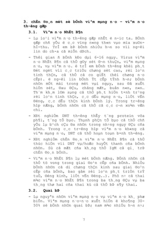 7
3. chÈn ®o¸n mét sè bÖnh viªm mµng n·o – viªm n·o
th-êng gÆp
3.1. Viªm n·o NhËt B¶n
- Lµ lo¹i viªm n·o th-êng gÆp nhÊt ë n-íc ta. BÖnh
gÆp chñ yÕu ë c¸c vïng n«ng th«n vµo mïa xu©n-
hÌ-thu. TrÎ em bÞ bÖnh nhiÒu h¬n so víi ng-êi
lín do ch-a cã miÔn dÞch.
- Thêi gian ñ bÖnh kÐo dµi 6-16 ngµy. Virus viªm
n·o NhËt B¶n cã thÓ g©y sèt ®¬n thuÇn, viªm mµng
n·o, vµ viªm n·o. ë trÎ em bÖnh th-êng khëi ph¸t
®ét ngét víi c¸c triÖu chøng sèt cao, rèi lo¹n
tinh thÇn, cã thÓ cã co giËt (héi chøng n·o
cÊp). ë ng-êi lín bÖnh Ýt cÊp tÝnh h¬n; bÖnh
nh©n mÖt mái trong mét vµi ngµy, sau ®ã xuÊt
hiÖn sèt, ®au ®Çu, chãng mÆt, buån n«n, n«n…
Th¨m kh¸m l©m sµng cã thÓ ph¸t hiÖn t×nh tr¹ng
rèi lo¹n tinh thÇn, c¸c dÊu mµng n·o, liÖt vËn
®éng, c¸c dÊu thÇn kinh bÖnh lý. Trong tr-êng
hîp nÆng, bÖnh nh©n cã thÓ cã c¸c c¬n xo¾n vÆn
chi.
- XÐt nghiÖm DNT th-êng thÊy t¨ng protein võa
ph¶i, t¨ng tÕ bµo. Thµnh phÇn tÕ bµo cã thÓ chñ
yÕu lµ b¹ch cÇu ®a nh©n trong nh÷ng ngµy ®Çu cña
bÖnh. Trong c¸c tr-êng hîp viªm n·o kh«ng cã
viªm mµng n·o, DNT cã thÓ hoµn toµn b×nh th-êng.
- XÐt nghiÖm chÈn ®o¸n viªm n·o NhËt B¶n cã thÓ
thùc hiÖn víi DNT vµ/hoÆc huyÕt thanh cña bÖnh
nh©n. Sù cã mÆt cña kh¸ng thÓ IgM cã gi¸ trÞ
chÈn ®o¸n bÖnh.
- Viªm n·o NhËt B¶n lµ mét bÖnh nÆng. BÖnh nh©n cã
thÓ tö vong trong giai ®o¹n cÊp cña bÖnh. NhiÒu
bÖnh nh©n cã di chøng thÇn kinh sau giai ®o¹n
cÊp cña bÖnh, bao gåm rèi lo¹n ph¸t triÓn trÝ
tuÖ, ®éng kinh, liÖt vËn ®éng..). Phô n÷ cã thai
m¾c viªm n·o NhËt B¶n trong ba th¸ng ®Çu vµ ba
th¸ng thø hai cña thai kú cã thÓ bÞ s¶y thai.
3.2. Quai bÞ
- Lµ nguyªn nh©n viªm mµng n·o vµ viªm n·o kh¸ phæ
biÕn. Viªm mµng n·o-n·o xuÊt hiÖn ë kho¶ng 30-
50% sè bÖnh nh©n quai bÞ; nam m¾c nhiÒu h¬n n÷;
 