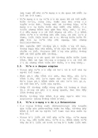 8
løa tuæi dÔ m¾c viªm mµng n·o do quai bÞ nhÊt lµ
trÎ em 5-9 tuæi.
- Viªm mµng n·o vµ viªm n·o do quai bÞ cã thÓ xuÊt
hiÖn tr-íc, cïng lóc, hoÆc sau khi s-ng c¸c
tuyÕn n-íc bät. Trong mét sè tr-êng hîp, viªm
mµng n·o lµ biÓu hiÖn duy nhÊt cña bÖnh. C¸c
triÖu chøng bÖnh bao gåm ®au ®Çu, sèt, li b×…
C¸c dÊu mµng n·o cã thÓ kh«ng râ rÖt. C¸c bÖnh
nh©n viªm n·o th-êng sèt rÊt cao, cã rèi lo¹n ý
thøc, liÖt thÇn kinh sä n·o. Nh÷ng biÓu hiÖn Ýt
gÆp h¬n lµ viªm tñy c¾t ngang, héi chøng
Guillain-Barre…
- XÐt nghiÖm DNT th-êng ph¸t hiÖn t¨ng tÕ bµo.
Trong ngµy ®Çu cña bÖnh, b¹ch cÇu ®a nh©n cã thÓ
chiÕm -u thÕ. Protein DNT t¨ng võa ph¶i; ®-êng
DNT cã thÓ gi¶m bÊt th-êng.
- Viªm mµng n·o do quai bÞ th-êng diÔn biÕn lµnh
tÝnh. Mét sè tæn th-¬ng n·o-mµng n·o cã thÓ ®Ó
l¹i di chøng vÜnh viÔn nh- ®iÕc, n·o óng thñy..
3.3. Viªm n·o Herpes simplex
- Virus g©y viªm n·o cÊp cã ho¹i tö ë trÎ nhá vµ
ng-êi trÎ tuæi.
- Khëi ph¸t cÊp tÝnh víi sèt, ®au ®Çu, rèi lo¹n
tÝnh c¸ch, rèi lo¹n ng«n ng÷ vµ trÝ nhí. Giai
®o¹n toµn ph¸t bÖnh nh©n cã rèi lo¹n tri gi¸c,
cã thÓ h«n mª, liÖt nöa ng-êi.
- Chôp CT th-êng thÊy vïng gi¶m tû träng ë thuú
th¸i d-¬ng cã phï n·o xung quanh, ®«i khi ®Èy
lÖch ®-êng gi÷a.
- NhiÒu tr-êng hîp bÖnh ®¸p øng ngo¹n môc víi
acyclovir (dïng ®-êng tÜnh m¹ch).
3.4. Viªm n·o-mµng n·o do c¸c Enterovirus
- C¸c virus ®-êng ruét (Enterovirus) l©y truyÒn
qua tiÕp xóc ph©n-miÖng hoÆc h« hÊp, th-êng g©y
bÖnh ë trÎ em vµ ng-êi trÎ tuæi vµo mïa xu©n vµ
mïa hÌ.
- Virus b¹i liÖt cã thÓ g©y viªm tñy, viªm mµng
n·o, vµ, rÊt hiÕm khi, viªm n·o. BÖnh nh©n viªm
tñy do b¹i liÖt cã t×nh tr¹ng b¹i hoÆc liÖt mét
 