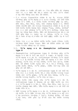 9
vµi nhãm c¬ hoÆc c¶ mét c¬ lín dÉn ®Õn di chøng
teo c¬ c¸c møc ®é kh¸c nhau vµ rèi lo¹n chøc
n¨ng vËn ®éng sau khi bÞ bÖnh.
- C¸c virus Coxsackie nhãm A vµ B, virus ECHO
th-êng g©y viªm mµng n·o n-íc trong, cã thÓ kÌm
theo b¹i nhÑ. C¸c biÓu hiÖn th-êng gÆp lµ sèt,
mÖt mái, ®au ®Çu, n«n, héi chøng mµng n·o. BÖnh
nh©n nhiÔm mét sè virus Coxsackie nhãm A vµ B cã
thÓ biÓu hiÖn b»ng héi chøng “tay, ch©n, miÖng”
víi c¸c nèt pháng trªn niªm m¹c miÖng, lßng bµn
tay vµ lßng bµn ch©n. Mét sè Enterovirus kh¸c cã
thÓ g©y ®au c¬ ngùc vµ c¬ bông, viªm c¬ tim.
Ph¸t ban d¹ng d¸t-sÈn cã thÓ gÆp, nhÊt lµ ë trÎ
em.
- PhÇn lín c¸c ca bÖnh diÔn biÕn lµnh tÝnh; liÖt
th-êng khái hoµn toµn. Mét sè bÖnh nh©n cã thÓ
tiÕn triÓn nÆng vµ tö vong.
3.5. Viªm mµng n·o do Haemophilus influenzae
type B
- Haemophilus influenzae type B th-êng g©y viªm
mµng n·o mñ ë trÎ em d-íi 6 tuæi. ë ng-êi lín,
viªm mµng n·o do H. influenzae th-êng liªn quan
tíi c¸c æ nhiÔm trïng cËn kÒ mµng n·o nh- viªm
xoang, viªm tai x-¬ng chòm, viªm tai gi÷a, hoÆc
mét sè bÖnh tiÒm tµng nh- ®¸i th¸o ®-êng, suy
gi¶m miÔn dÞch, viªm phæi, chÊn th-¬ng nÒn sä
g©y rß rØ DNT..
- Viªm mµng n·o do H. influenzae type B cã thÓ ®i
kÌm víi c¸c biÓu hiÖn kh¸c cña nhiÔm trïng toµn
th©n nh- viªm phæi, viªm mñ hÇu häng, viªm c¬,
nhiÔm trïng huyÕt, viªm tñy x-¬ng..
- BiÓu hiÖn l©m sµng cña viªm mµng n·o do H.
influenzae type B kh«ng cã g× ®Æc biÖt so víi
c¸c viªm mµng n·o kh¸c. Sèt, ®au ®Çu, n«n lµ c¸c
triÖu chøng næi bËt. DÊu hiÖu mµng n·o cã thÓ râ
hoÆc kÝn ®¸o.
- DNT trong viªm mµng n·o do H. influenzae type B
cã biÕn lo¹n ®Æc tr-ng cho viªm mµng n·o mñ víi
t¨ng protein th-êng > 1g/l, ®-êng gi¶m, tÕ bµo
t¨ng cao, chñ yÕu lµ b¹ch cÇu ®a nh©n trung
tÝnh.
 