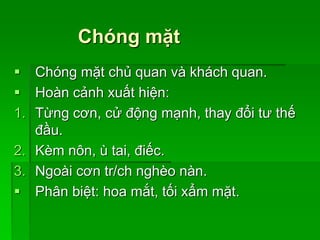 Chóng mặt
 Chóng mặt chủ quan và khách quan.
 Hoàn cảnh xuất hiện:
1. Từng cơn, cử động mạnh, thay đổi tư thế
đầu.
2. Kèm nôn, ù tai, điếc.
3. Ngoài cơn tr/ch nghèo nàn.
 Phân biệt: hoa mắt, tối xẩm mặt.
 