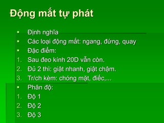 Động mắt tự phát
 Định nghĩa
 Các loại động mắt: ngang, đứng, quay
 Đặc điểm:
1. Sau đeo kính 20D vẫn còn.
2. Đủ 2 thì: giật nhanh, giật chậm.
3. Tr/ch kèm: chóng mặt, điếc,...
 Phân độ:
1. Độ 1
2. Độ 2
3. Độ 3
 