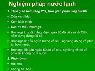 Nghiệm pháp nước lạnh
1. Thời gian tiềm tàng 20s, thời gian phản ứng 60-90s
 Qúa kích thích
 Kém kích thích
2. Các tư thế Brunings:
 Brunings I: ngồi thẳng, đầu ngửa 60 độ về sau  OBK
nằm dựng đứng 90 độ
 Brunings II: đầu ngửa 60 độ về sau, nghiêng 45 độ về phía
tai bơm nước
 Brunings III: đầu ngửa 60 độ về sau, nghiêng 45 độ về
phía tai không bơm nước
3. Phản ứng:
 Hài hòa
 Không hài hòa
 
