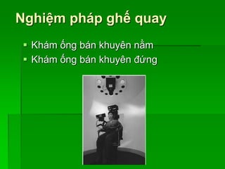 Nghiệm pháp ghế quay
 Khám ống bán khuyên nằm
 Khám ống bán khuyên đứng
 