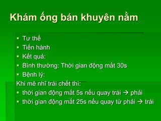 Khám ống bán khuyên nằm
 Tư thế
 Tiến hành
 Kết quả:
 Bình thường: Thời gian động mắt 30s
 Bệnh lý:
Khi mê nhĩ trái chết thì:
 thời gian động mắt 5s nếu quay trái  phải
 thời gian động mắt 25s nếu quay từ phải  trái
 
