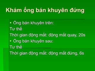 Khám ống bán khuyên đứng
 Ống bán khuyên trên:
Tư thế
Thời gian động mắt: động mắt quay, 20s
 Ống bán khuyên sau:
Tư thế
Thời gian động mắt: động mắt đứng, 6s
 