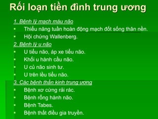 Rối loạn tiền đình trung ương
1. Bệnh lý mạch máu não
 Thiểu năng tuần hoàn động mạch đốt sống thân nền.
 Hội chứng Wallenberg.
2. Bệnh lý u não
 U tiểu não, áp xe tiểu não.
 Khối u hành cầu não.
 U củ não sinh tư.
 U trên lều tiểu não.
3. Các bệnh thần kinh trung ương
 Bệnh xơ cứng rải rác.
 Bệnh rỗng hành não.
 Bệnh Tabes.
 Bệnh thất điều gia truyền.
 