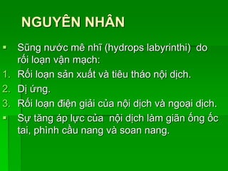 NGUYÊN NHÂN
 Sũng nước mê nhĩ (hydrops labyrinthi) do
rối loạn vận mạch:
1. Rối loạn sản xuất và tiêu tháo nội dịch.
2. Dị ứng.
3. Rối loạn điện giải của nội dịch và ngoại dịch.
 Sự tăng áp lực của nội dịch làm giãn ống ốc
tai, phình cầu nang và soan nang.
 