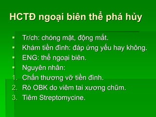 HCTĐ ngoại biên thể phá hủy
 Tr/ch: chóng mặt, động mắt.
 Khám tiền đình: đáp ứng yếu hay không.
 ENG: thể ngoại biên.
 Nguyên nhân:
1. Chấn thương vỡ tiền đình.
2. Rò OBK do viêm tai xương chũm.
3. Tiêm Streptomycine.
 
