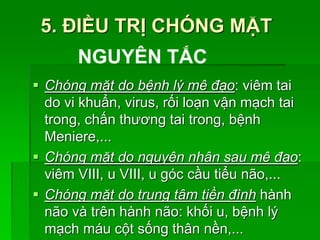 5. ĐIỀU TRỊ CHÓNG MẶT
 Chóng mặt do bệnh lý mê đạo: viêm tai
do vi khuẩn, virus, rối loạn vận mạch tai
trong, chấn thương tai trong, bệnh
Meniere,...
 Chóng mặt do nguyên nhân sau mê đạo:
viêm VIII, u VIII, u góc cầu tiểu não,...
 Chóng mặt do trung tâm tiền đình hành
não và trên hành não: khối u, bệnh lý
mạch máu cột sống thân nền,...
NGUYÊN TẮC
 