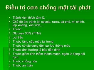 Điều trị cơn chống mặt tái phát
 Tránh kích thích tâm lý.
 Chế độ ăn: tránh ăn socola, rượu, cà phê, mì chính,
lạp xưởng, xúc xích,...
 Thuốc:
1. Glucose 30% (TTM)
2. Lợi tiểu
3. Thuốc tăng cấp máu tai trong
4. Thuốc có tác dụng đến sự lưu thông máu
5. Thuốc ảnh hưởng tế bào tiền đình
6. Thuốc giảm tính thấm thành mạch, ngăn ứ đọng nội
dịch.
7. Thuốc chống nôn
8. Thuốc an thần
 