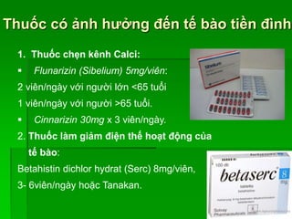 Thuốc có ảnh hưởng đến tế bào tiền đình
1. Thuốc chẹn kênh Calci:
 Flunarizin (Sibelium) 5mg/viên:
2 viên/ngày với người lớn <65 tuổi
1 viên/ngày với người >65 tuổi.
 Cinnarizin 30mg x 3 viên/ngày.
2. Thuốc làm giảm điện thế hoạt động của
tế bào:
Betahistin dichlor hydrat (Serc) 8mg/viên,
3- 6viên/ngày hoặc Tanakan.
 