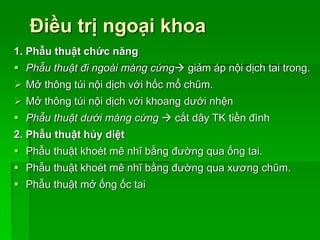 Điều trị ngoại khoa
1. Phẫu thuật chức năng
 Phẫu thuật đi ngoài màng cứng giảm áp nội dịch tai trong.
 Mở thông túi nội dịch với hốc mổ chũm.
 Mở thông túi nội dịch với khoang dưới nhện
 Phẫu thuật dưới màng cứng  cắt dây TK tiền đình
2. Phẫu thuật hủy diệt
 Phẫu thuật khoét mê nhĩ bằng đường qua ống tai.
 Phẫu thuật khoét mê nhĩ bằng đường qua xương chũm.
 Phẫu thuật mở ống ốc tai
 