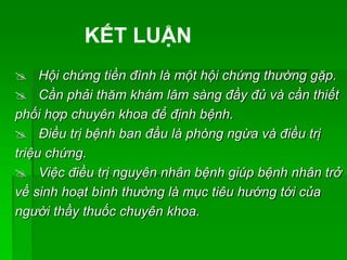  Hội chứng tiền đình là một hội chứng thường gặp.
 Cần phải thăm khám lâm sàng đầy đủ và cần thiết
phối hợp chuyên khoa để định bệnh.
 Điều trị bệnh ban đầu là phòng ngừa và điều trị
triệu chứng.
 Việc điều trị nguyên nhân bệnh giúp bệnh nhân trở
về sinh hoạt bình thường là mục tiêu hướng tới của
người thầy thuốc chuyên khoa.
KẾT LUẬN
 