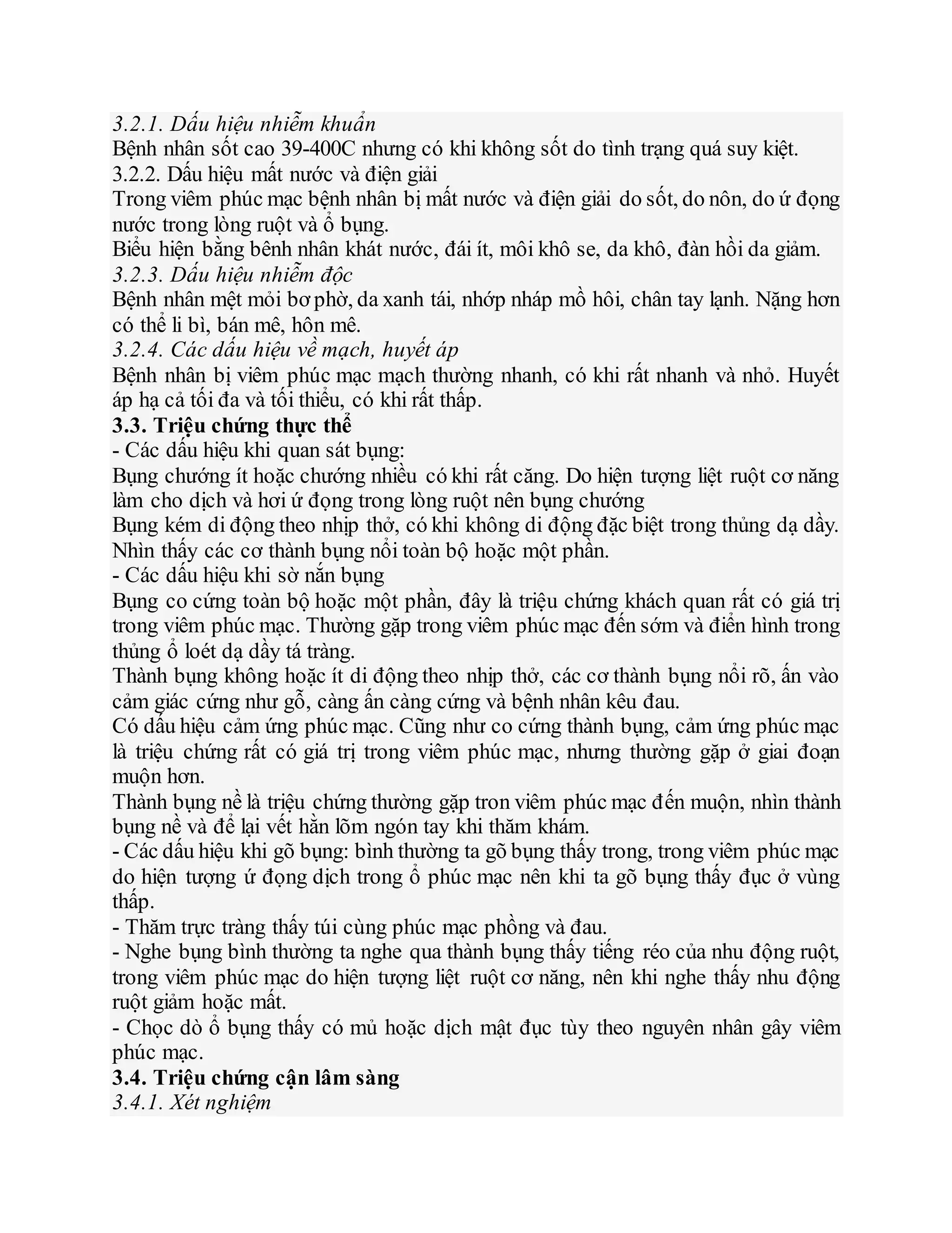 3.2.1. Dấu hiệu nhiễm khuẩn
Bệnh nhân sốt cao 39-400C nhưng có khi không sốt do tình trạng quá suy kiệt.
3.2.2. Dấu hiệu mất nước và điện giải
Trong viêm phúc mạc bệnh nhân bị mất nước và điện giải do sốt, do nôn, do ứ đọng
nước trong lòng ruột và ổ bụng.
Biểu hiện bằng bênh nhân khát nước, đái ít, môi khô se, da khô, đàn hồi da giảm.
3.2.3. Dấu hiệu nhiễm độc
Bệnh nhân mệt mỏi bơ phờ, da xanh tái, nhớp nháp mồ hôi, chân tay lạnh. Nặng hơn
có thể li bì, bán mê, hôn mê.
3.2.4. Các dấu hiệu về mạch, huyết áp
Bệnh nhân bị viêm phúc mạc mạch thường nhanh, có khi rất nhanh và nhỏ. Huyết
áp hạ cả tối đa và tối thiểu, có khi rất thấp.
3.3. Triệu chứng thực thể
- Các dấu hiệu khi quan sát bụng:
Bụng chướng ít hoặc chướng nhiều có khi rất căng. Do hiện tượng liệt ruột cơ năng
làm cho dịch và hơi ứ đọng trong lòng ruột nên bụng chướng
Bụng kém di động theo nhịp thở, có khi không di động đặc biệt trong thủng dạ dầy.
Nhìn thấy các cơ thành bụng nổi toàn bộ hoặc một phần.
- Các dấu hiệu khi sờ nắn bụng
Bụng co cứng toàn bộ hoặc một phần, đây là triệu chứng khách quan rất có giá trị
trong viêm phúc mạc. Thường gặp trong viêm phúc mạc đến sớm và điển hình trong
thủng ổ loét dạ dầy tá tràng.
Thành bụng không hoặc ít di động theo nhịp thở, các cơ thành bụng nổi rõ, ấn vào
cảm giác cứng như gỗ, càng ấn càng cứng và bệnh nhân kêu đau.
Có dấu hiệu cảm ứng phúc mạc. Cũng như co cứng thành bụng, cảm ứng phúc mạc
là triệu chứng rất có giá trị trong viêm phúc mạc, nhưng thường gặp ở giai đoạn
muộn hơn.
Thành bụng nề là triệu chứng thường gặp tron viêm phúc mạc đến muộn, nhìn thành
bụng nề và để lại vết hằn lõm ngón tay khi thăm khám.
- Các dấu hiệu khi gõ bụng: bình thường ta gõ bụng thấy trong, trong viêm phúc mạc
do hiện tượng ứ đọng dịch trong ổ phúc mạc nên khi ta gõ bụng thấy đục ở vùng
thấp.
- Thăm trực tràng thấy túi cùng phúc mạc phồng và đau.
- Nghe bụng bình thường ta nghe qua thành bụng thấy tiếng réo của nhu động ruột,
trong viêm phúc mạc do hiện tượng liệt ruột cơ năng, nên khi nghe thấy nhu động
ruột giảm hoặc mất.
- Chọc dò ổ bụng thấy có mủ hoặc dịch mật đục tùy theo nguyên nhân gây viêm
phúc mạc.
3.4. Triệu chứng cận lâm sàng
3.4.1. Xét nghiệm
 