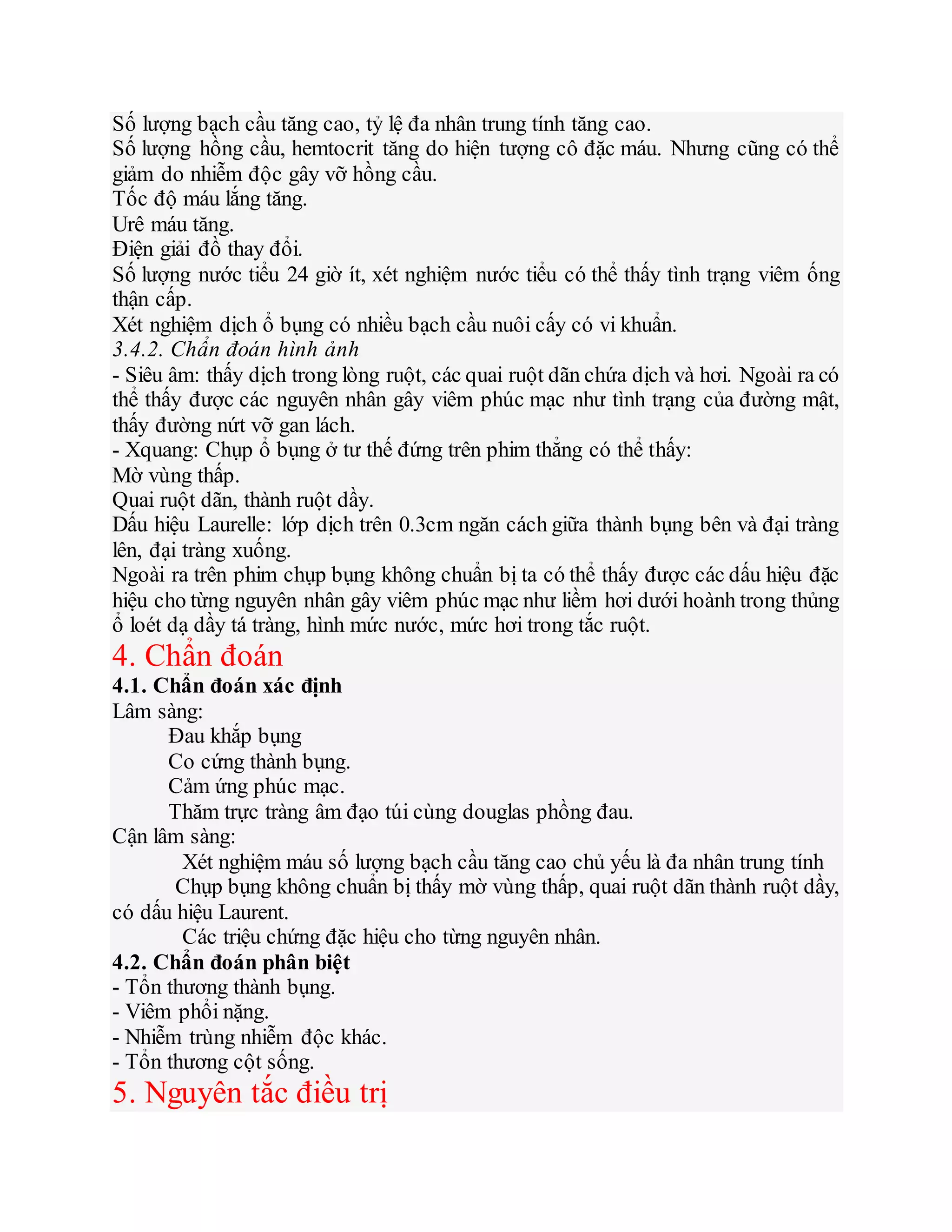 Số lượng bạch cầu tăng cao, tỷ lệ đa nhân trung tính tăng cao.
Số lượng hồng cầu, hemtocrit tăng do hiện tượng cô đặc máu. Nhưng cũng có thể
giảm do nhiễm độc gây vỡ hồng cầu.
Tốc độ máu lắng tăng.
Urê máu tăng.
Điện giải đồ thay đổi.
Số lượng nước tiểu 24 giờ ít, xét nghiệm nước tiểu có thể thấy tình trạng viêm ống
thận cấp.
Xét nghiệm dịch ổ bụng có nhiều bạch cầu nuôi cấy có vi khuẩn.
3.4.2. Chẩn đoán hình ảnh
- Siêu âm: thấy dịch trong lòng ruột, các quai ruột dãn chứa dịch và hơi. Ngoài ra có
thể thấy được các nguyên nhân gây viêm phúc mạc như tình trạng của đường mật,
thấy đường nứt vỡ gan lách.
- Xquang: Chụp ổ bụng ở tư thế đứng trên phim thẳng có thể thấy:
Mờ vùng thấp.
Quai ruột dãn, thành ruột dầy.
Dấu hiệu Laurelle: lớp dịch trên 0.3cm ngăn cách giữa thành bụng bên và đại tràng
lên, đại tràng xuống.
Ngoài ra trên phim chụp bụng không chuẩn bị ta có thể thấy được các dấu hiệu đặc
hiệu cho từng nguyên nhân gây viêm phúc mạc như liềm hơi dưới hoành trong thủng
ổ loét dạ dầy tá tràng, hình mức nước, mức hơi trong tắc ruột.
4. Chẩn đoán
4.1. Chẩn đoán xác định
Lâm sàng:
Đau khắp bụng
Co cứng thành bụng.
Cảm ứng phúc mạc.
Thăm trực tràng âm đạo túi cùng douglas phồng đau.
Cận lâm sàng:
Xét nghiệm máu số lượng bạch cầu tăng cao chủ yếu là đa nhân trung tính
Chụp bụng không chuẩn bị thấy mờ vùng thấp, quai ruột dãn thành ruột dầy,
có dấu hiệu Laurent.
Các triệu chứng đặc hiệu cho từng nguyên nhân.
4.2. Chẩn đoán phân biệt
- Tổn thương thành bụng.
- Viêm phổi nặng.
- Nhiễm trùng nhiễm độc khác.
- Tổn thương cột sống.
5. Nguyên tắc điều trị
 