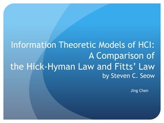 Information Theoretic Models of HCI:
                 A Comparison of
the Hick-Hyman Law and Fitts’ Law
                      by Steven C. Seow

                               Jing Chen
 