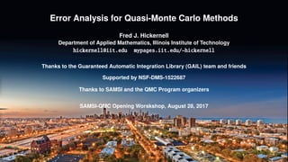 Error Analysis for Quasi-Monte Carlo Methods
Fred J. Hickernell
Department of Applied Mathematics, Illinois Institute of Technology
hickernell@iit.edu mypages.iit.edu/~hickernell
Thanks to the Guaranteed Automatic Integration Library (GAIL) team and friends
Supported by NSF-DMS-1522687
Thanks to SAMSI and the QMC Program organizers
SAMSI-QMC Opening Worskshop, August 28, 2017
 