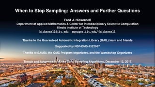 When to Stop Sampling: Answers and Further Questions
Fred J. Hickernell
Department of Applied Mathematics & Center for Interdisciplinary Scientiﬁc Computation
Illinois Institute of Technology
hickernell@iit.edu mypages.iit.edu/~hickernell
Thanks to the Guaranteed Automatic Integration Library (GAIL) team and friends
Supported by NSF-DMS-1522687
Thanks to SAMSI, the QMC Program organizers, and the Worskshop Organizers
Trends and Advances in Monte Carlo Sampling Algorithms, December 12, 2017
 