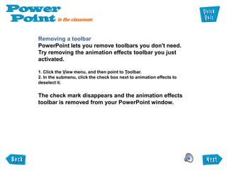 Removing a toolbar
PowerPoint lets you remove toolbars you don't need.
Try removing the animation effects toolbar you just
activated.

1. Click the View menu, and then point to Toolbar.
2. In the submenu, click the check box next to animation effects to
deselect it.


The check mark disappears and the animation effects
toolbar is removed from your PowerPoint window.
 