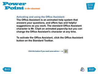 Activating and using the Office Assistant:
The Office Assistant is an animated help system that
answers your questions, and offers tips and helpful
suggestions as you work. The standard Office Assistant
character is Mr. Clipit an animated paperclip but you can
change the Office Assistant's character at any time.

To activate the Office Assistant, click the Office Assistant
button on the Standard Toolbar.
 
