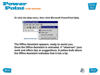 Or click the Help menu, then click Microsoft PowerPoint Help.




The Office Assistant appears, ready to assist you.
Once the Office Assistant is activated, it "observes" your
work and offers tips or suggestions. A yellow bulb above
the Office Assistant indicates that it has a tip.
 