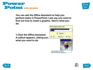 You can ask the Office Assistant to help you
perform tasks in PowerPoint. Lets say you want to
find out how to insert a graphic. Here's what you
do:



1.Click the Office Assistant.
A callout appears, asking you
what you want to do.
 