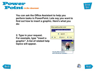 You can ask the Office Assistant to help you
perform tasks in PowerPoint. Lets say you want to
find out how to insert a graphic. Here's what you
do:



2. Type in your request.
For example, type "insert a
graphic". A list of related help
topics will appear.
 