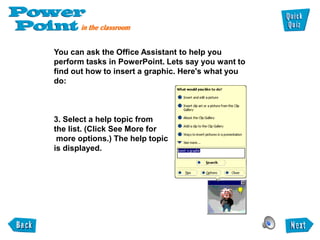 You can ask the Office Assistant to help you
perform tasks in PowerPoint. Lets say you want to
find out how to insert a graphic. Here's what you
do:



3. Select a help topic from
the list. (Click See More for
 more options.) The help topic
is displayed.
 