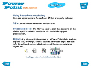 Using PowerPoint vocabulary
Here are some terms in PowerPoint 97 that are useful to know.

Slide: An individual screen in a slide show.

Presentation File: The file you save to disk that contains all the
slides, speakers notes, handouts, etc. that make up your
presentation.

Object: Any element that appears on a PowerPoint slide, such as
clip art, text, drawings, charts, sounds, and video clips. You can
refer to a clip art object, a text object, a title object, a drawing
object, etc.
 