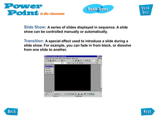 Slide Show: A series of slides displayed in sequence. A slide
show can be controlled manually or automatically.

Transition: A special effect used to introduce a slide during a
slide show. For example, you can fade in from black, or dissolve
from one slide to another.
 