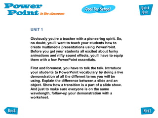 UNIT 1

Obviously you're a teacher with a pioneering spirit. So,
no doubt, you'll want to teach your students how to
create multimedia presentations using PowerPoint.
Before you get your students all excited about funky
animations and nifty sound effects, you'll have to equip
them with a few PowerPoint essentials.

First and foremost, you have to talk the talk. Introduce
your students to PowerPoint vocabulary by doing a live
demonstration of all the different terms you will be
using. Explain the difference between a slide and an
object. Show how a transition is a part of a slide show.
And just to make sure everyone is on the same
wavelength, follow-up your demonstration with a
worksheet.
 