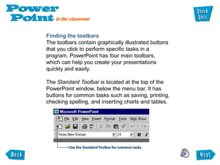 Finding the toolbars
The toolbars contain graphically illustrated buttons
that you click to perform specific tasks in a
program. PowerPoint has four main toolbars,
which can help you create your presentations
quickly and easily.

The Standard Toolbar is located at the top of the
PowerPoint window, below the menu bar. It has
buttons for common tasks such as saving, printing,
checking spelling, and inserting charts and tables.
 