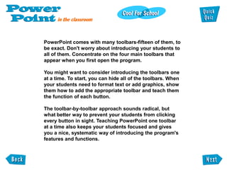 PowerPoint comes with many toolbars-fifteen of them, to
be exact. Don't worry about introducing your students to
all of them. Concentrate on the four main toolbars that
appear when you first open the program.

You might want to consider introducing the toolbars one
at a time. To start, you can hide all of the toolbars. When
your students need to format text or add graphics, show
them how to add the appropriate toolbar and teach them
the function of each button.

The toolbar-by-toolbar approach sounds radical, but
what better way to prevent your students from clicking
every button in sight. Teaching PowerPoint one toolbar
at a time also keeps your students focused and gives
you a nice, systematic way of introducing the program's
features and functions.
 