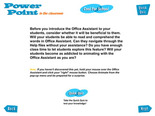 Before you introduce the Office Assistant to your
students, consider whether it will be beneficial to them.
Will your students be able to read and comprehend the
words in Office Assistant. Can they navigate through the
Help files without your assistance? Do you have enough
class time to let students explore this feature? Will your
students become as addicted to animating with the
Office Assistant as you are?


Note: If you haven't discovered this yet, hold your mouse over the Office
Assistant and click your "right" mouse button. Choose Animate from the
pop-up menu and be prepared for a surprise.




                           Take the Quick Quiz to
                           test your knowledge!
 