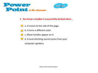 1. You know a toolbar is successfully docked when...

    a. It moves to the side of the page.
    b. It turns a different color.
    c. Move handles appear on it.
    d. A loud whistling sound comes from your
    computer speakers.




                    Click on the correct answer.
 